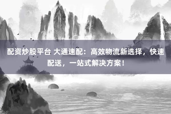 配资炒股平台 大通速配：高效物流新选择，快速配送，一站式解决方案！