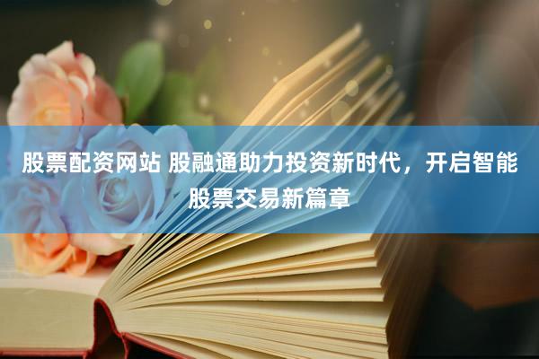 股票配资网站 股融通助力投资新时代，开启智能股票交易新篇章