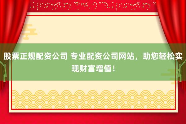 股票正规配资公司 专业配资公司网站，助您轻松实现财富增值！