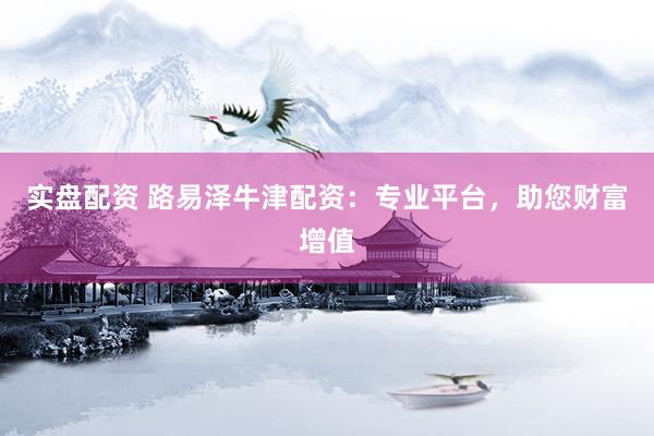 实盘配资 路易泽牛津配资：专业平台，助您财富增值