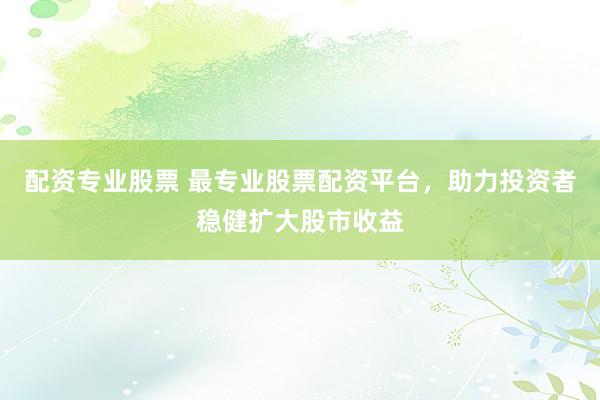 配资专业股票 最专业股票配资平台，助力投资者稳健扩大股市收益