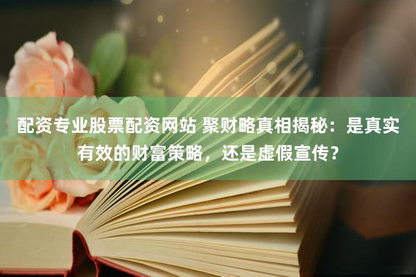 配资专业股票配资网站 聚财略真相揭秘：是真实有效的财富策略，还是虚假宣传？