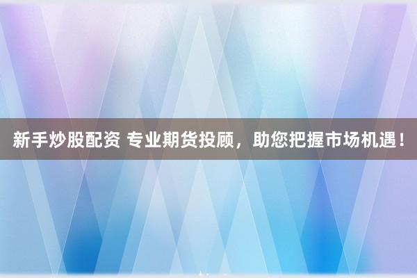 新手炒股配资 专业期货投顾，助您把握市场机遇！