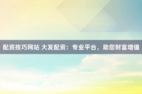 配资技巧网站 大发配资：专业平台，助您财富增值