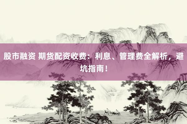 股市融资 期货配资收费：利息、管理费全解析，避坑指南！