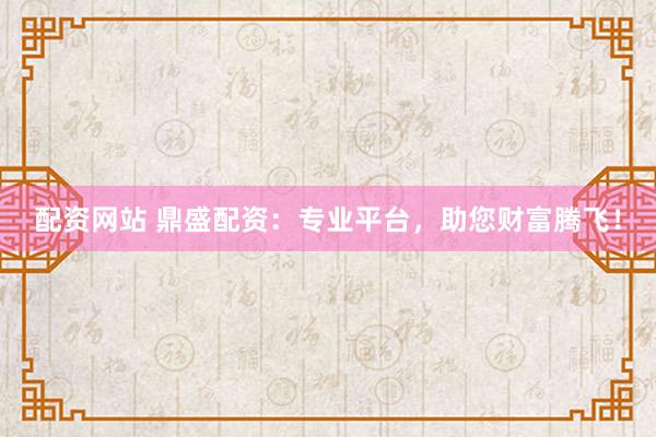 配资网站 鼎盛配资：专业平台，助您财富腾飞！