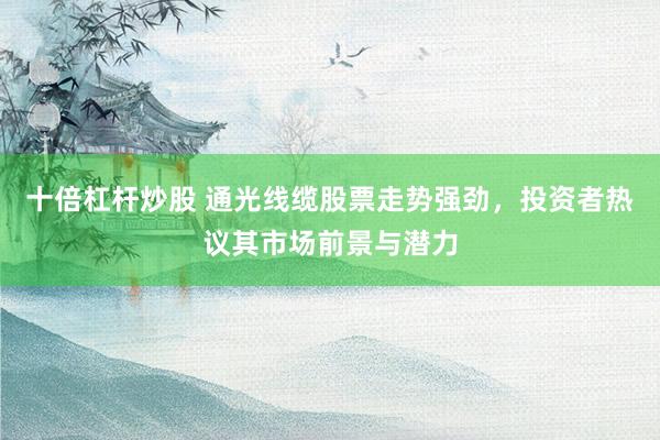 十倍杠杆炒股 通光线缆股票走势强劲，投资者热议其市场前景与潜力