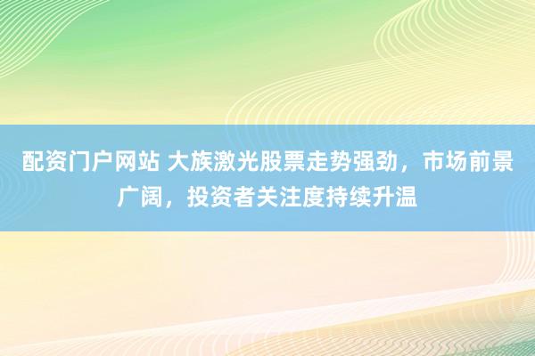 配资门户网站 大族激光股票走势强劲，市场前景广阔，投资者关注度持续升温