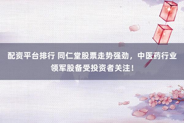 配资平台排行 同仁堂股票走势强劲，中医药行业领军股备受投资者关注！