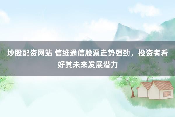 炒股配资网站 信维通信股票走势强劲，投资者看好其未来发展潜力