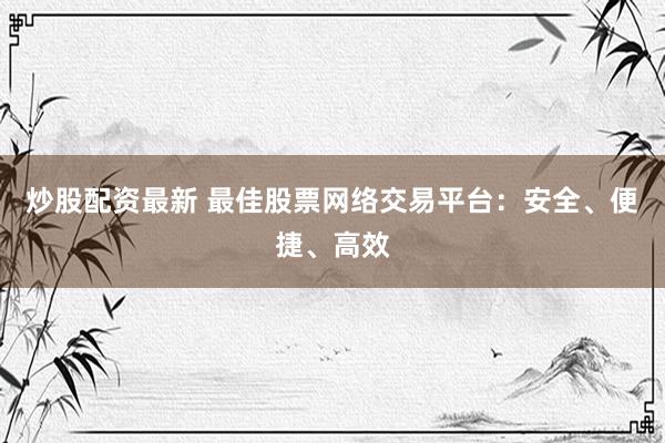 炒股配资最新 最佳股票网络交易平台：安全、便捷、高效