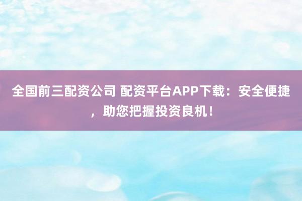 全国前三配资公司 配资平台APP下载：安全便捷，助您把握投资良机！