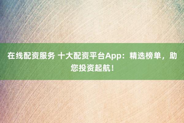 在线配资服务 十大配资平台App：精选榜单，助您投资起航！