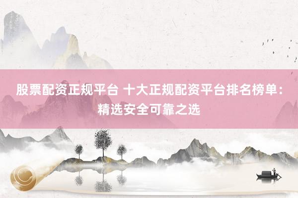 股票配资正规平台 十大正规配资平台排名榜单：精选安全可靠之选