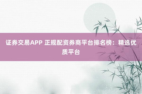 证券交易APP 正规配资券商平台排名榜：精选优质平台