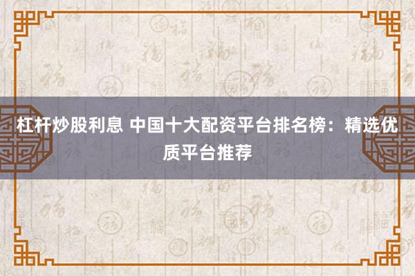 杠杆炒股利息 中国十大配资平台排名榜：精选优质平台推荐