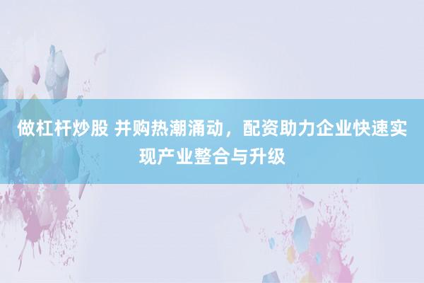 做杠杆炒股 并购热潮涌动，配资助力企业快速实现产业整合与升级