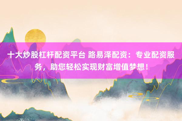 十大炒股杠杆配资平台 路易泽配资：专业配资服务，助您轻松实现财富增值梦想！