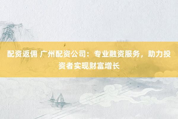 配资返佣 广州配资公司：专业融资服务，助力投资者实现财富增长