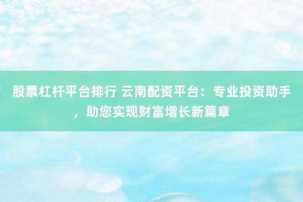 股票杠杆平台排行 云南配资平台：专业投资助手，助您实现财富增长新篇章