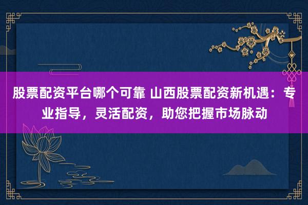 股票配资平台哪个可靠 山西股票配资新机遇：专业指导，灵活配资，助您把握市场脉动