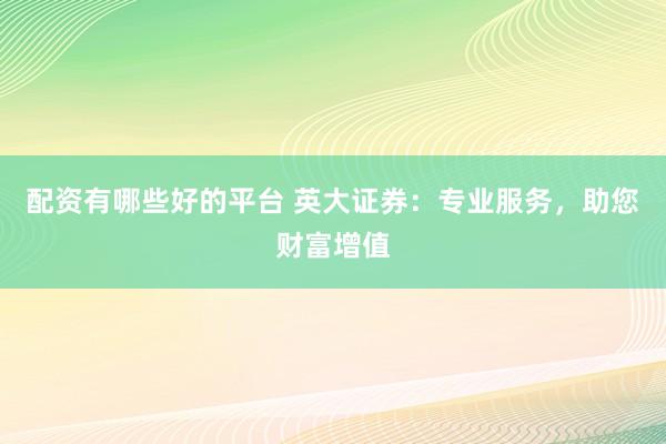 配资有哪些好的平台 英大证券：专业服务，助您财富增值
