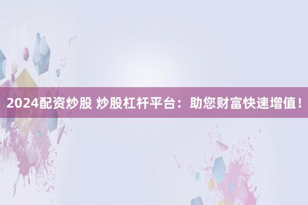 2024配资炒股 炒股杠杆平台：助您财富快速增值！