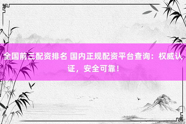 全国前三配资排名 国内正规配资平台查询：权威认证，安全可靠！