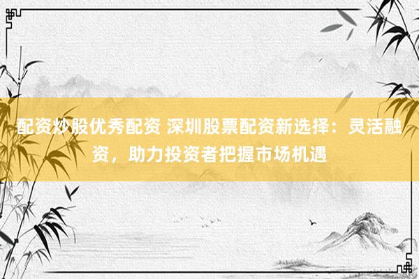 配资炒股优秀配资 深圳股票配资新选择：灵活融资，助力投资者把握市场机遇