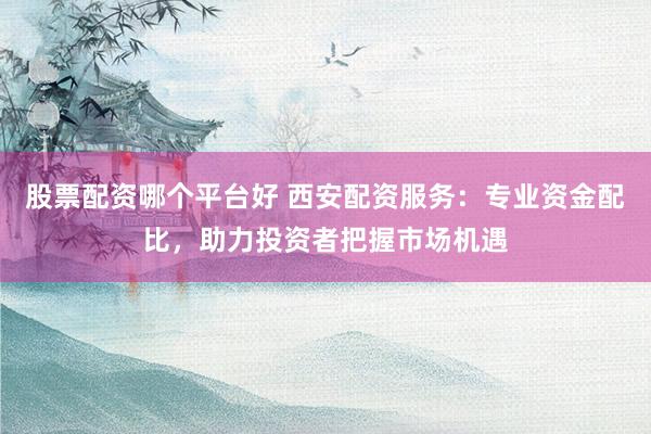 股票配资哪个平台好 西安配资服务：专业资金配比，助力投资者把握市场机遇