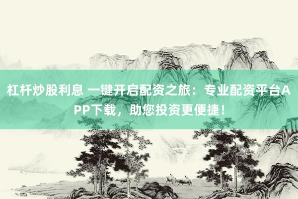 杠杆炒股利息 一键开启配资之旅：专业配资平台APP下载，助您投资更便捷！