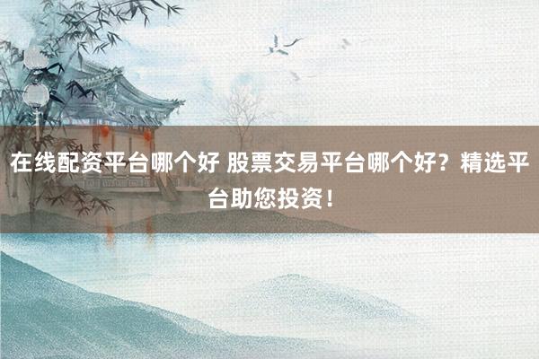 在线配资平台哪个好 股票交易平台哪个好?精选平台助您投资!