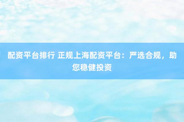 配资平台排行 正规上海配资平台:严选合规,助您稳健投资