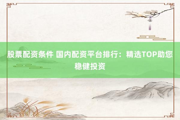 股票配资条件 国内配资平台排行:精选TOP助您稳健投资