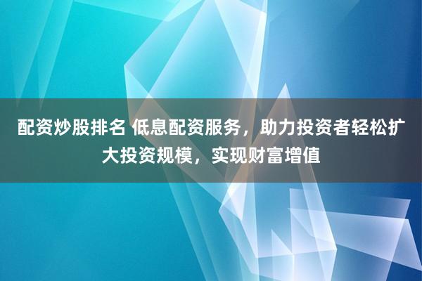 配资炒股排名 低息配资服务,助力投资者轻松扩大投资规模,实现财富增值
