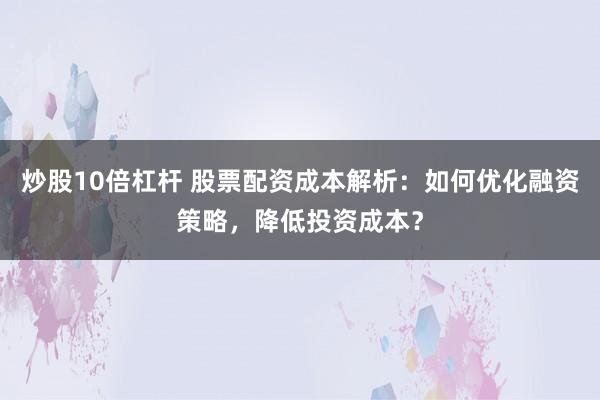 炒股10倍杠杆 股票配资成本解析:如何优化融资策略,降低投资成本?