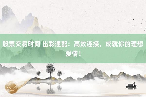 股票交易时间 出彩速配：高效连接，成就你的理想爱情！