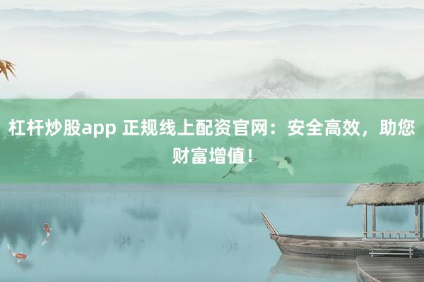 杠杆炒股app 正规线上配资官网:安全高效,助您财富增值!
