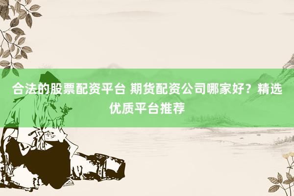 合法的股票配资平台 期货配资公司哪家好?精选优质平台推荐