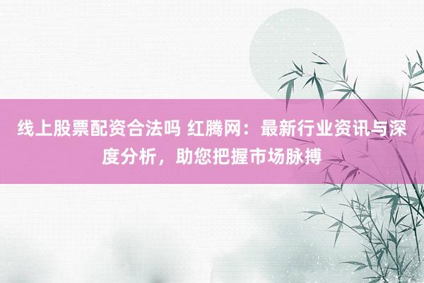 线上股票配资合法吗 红腾网:最新行业资讯与深度分析,助您把握市场脉搏