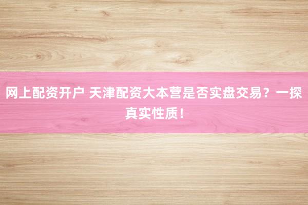 网上配资开户 天津配资大本营是否实盘交易?一探真实性质!