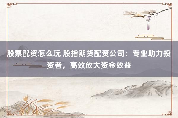 股票配资怎么玩 股指期货配资公司：专业助力投资者，高效放大资金效益