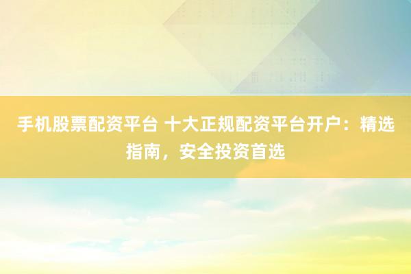 手机股票配资平台 十大正规配资平台开户：精选指南，安全投资首选