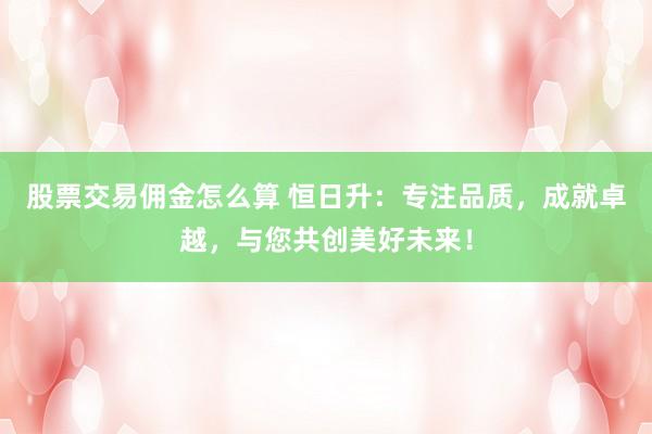 股票交易佣金怎么算 恒日升:专注品质,成就卓越,与您共创美好未来!
