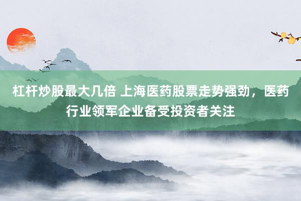 杠杆炒股最大几倍 上海医药股票走势强劲,医药行业领军企业备受投资者关注