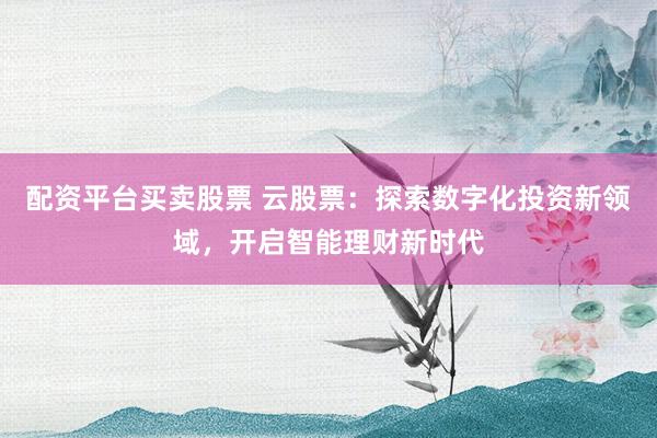 配资平台买卖股票 云股票:探索数字化投资新领域,开启智能理财新时代