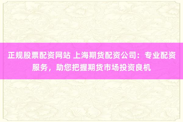 正规股票配资网站 上海期货配资公司：专业配资服务，助您把握期货市场投资良机