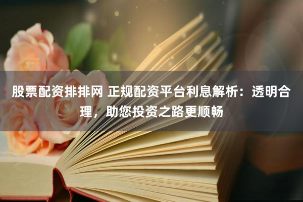 股票配资排排网 正规配资平台利息解析:透明合理,助您投资之路更顺畅