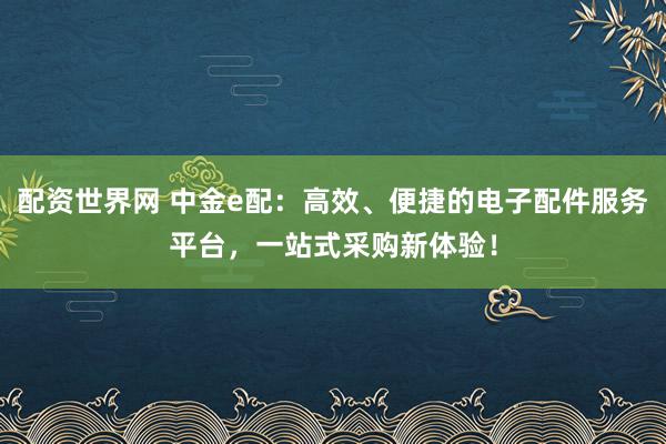 配资世界网 中金e配：高效、便捷的电子配件服务平台，一站式采购新体验！