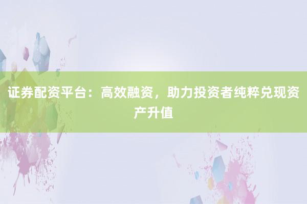 证券配资平台：高效融资，助力投资者纯粹兑现资产升值